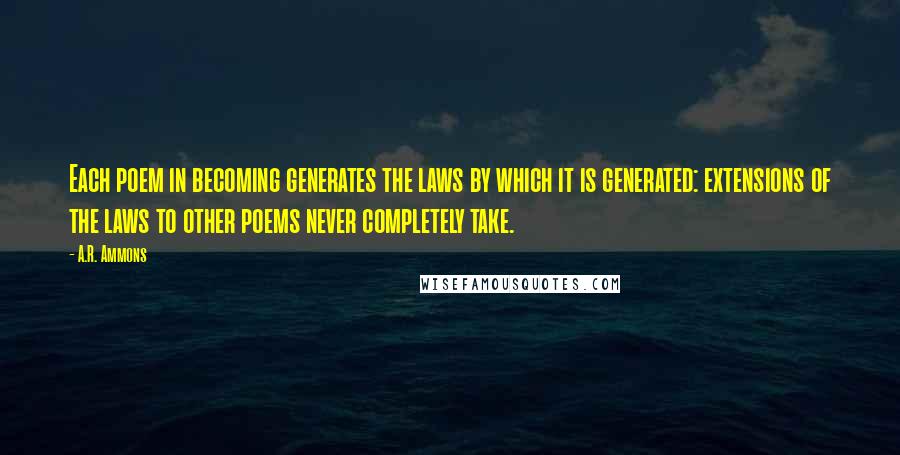 A.R. Ammons Quotes: Each poem in becoming generates the laws by which it is generated: extensions of the laws to other poems never completely take.