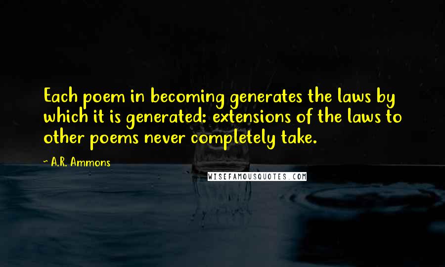 A.R. Ammons Quotes: Each poem in becoming generates the laws by which it is generated: extensions of the laws to other poems never completely take.