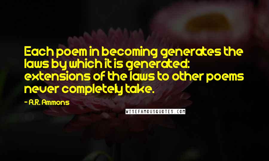 A.R. Ammons Quotes: Each poem in becoming generates the laws by which it is generated: extensions of the laws to other poems never completely take.