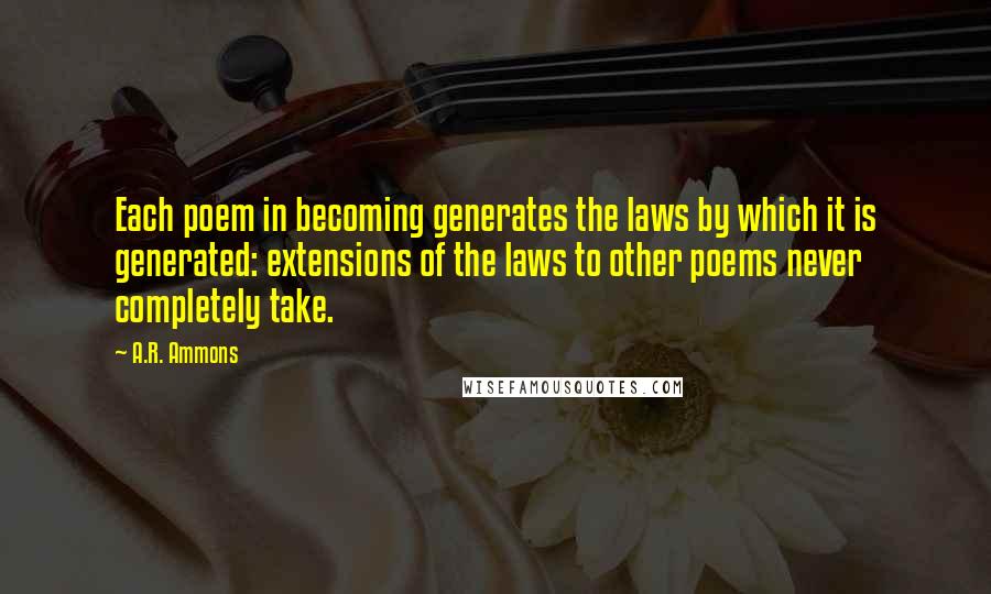 A.R. Ammons Quotes: Each poem in becoming generates the laws by which it is generated: extensions of the laws to other poems never completely take.