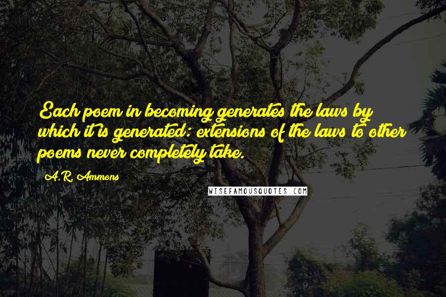 A.R. Ammons Quotes: Each poem in becoming generates the laws by which it is generated: extensions of the laws to other poems never completely take.