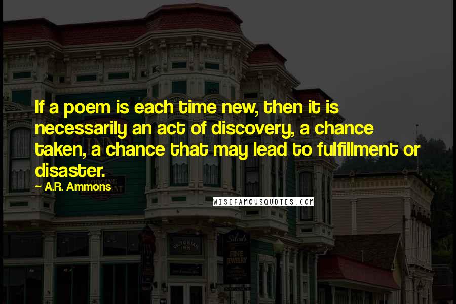 A.R. Ammons Quotes: If a poem is each time new, then it is necessarily an act of discovery, a chance taken, a chance that may lead to fulfillment or disaster.