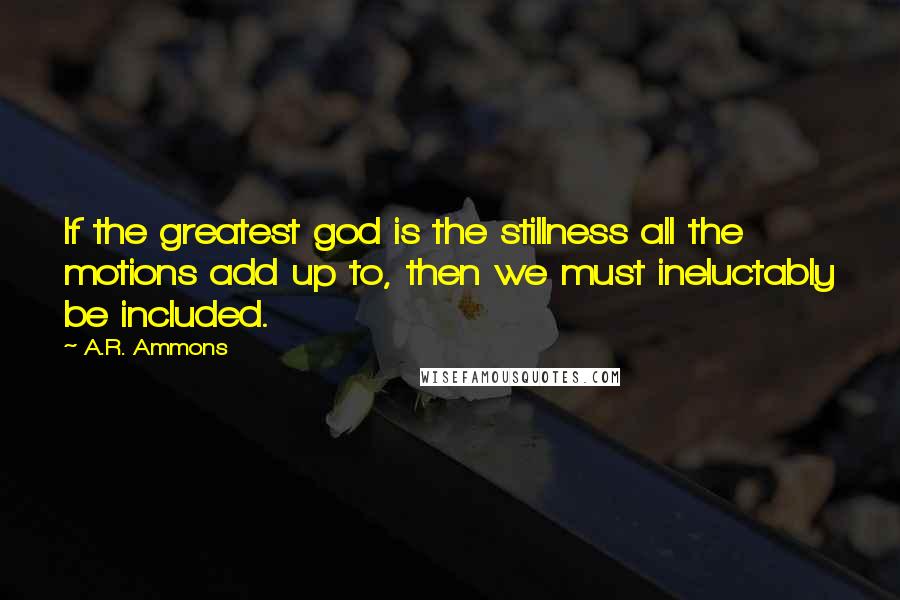 A.R. Ammons Quotes: If the greatest god is the stillness all the motions add up to, then we must ineluctably be included.