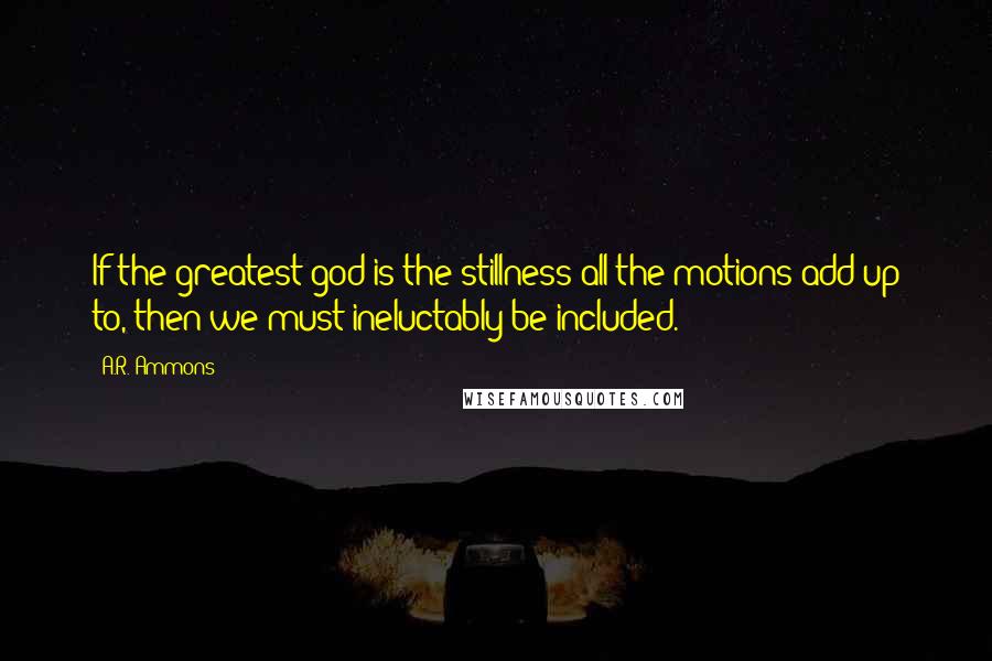 A.R. Ammons Quotes: If the greatest god is the stillness all the motions add up to, then we must ineluctably be included.
