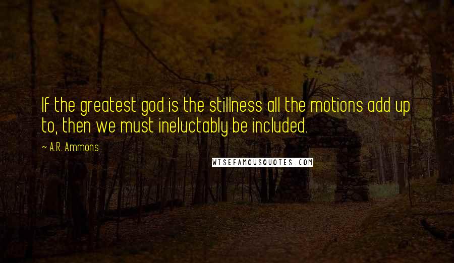 A.R. Ammons Quotes: If the greatest god is the stillness all the motions add up to, then we must ineluctably be included.