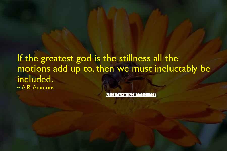 A.R. Ammons Quotes: If the greatest god is the stillness all the motions add up to, then we must ineluctably be included.