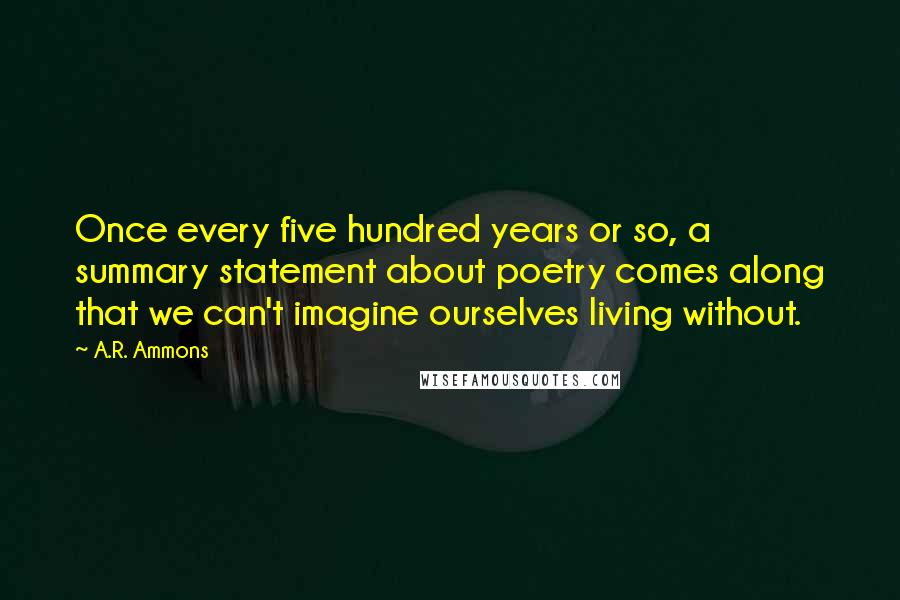 A.R. Ammons Quotes: Once every five hundred years or so, a summary statement about poetry comes along that we can't imagine ourselves living without.