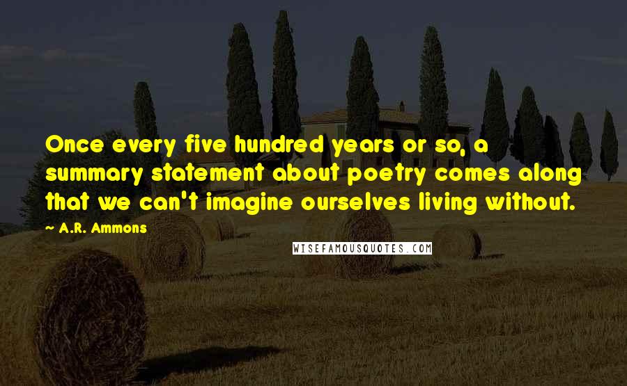 A.R. Ammons Quotes: Once every five hundred years or so, a summary statement about poetry comes along that we can't imagine ourselves living without.