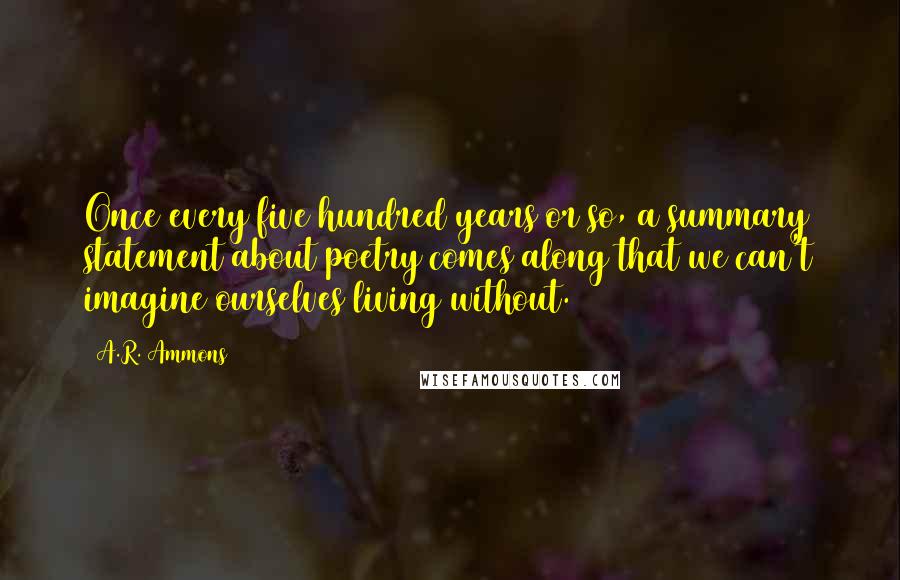 A.R. Ammons Quotes: Once every five hundred years or so, a summary statement about poetry comes along that we can't imagine ourselves living without.