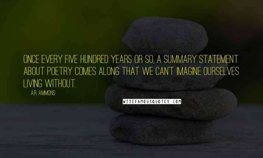 A.R. Ammons Quotes: Once every five hundred years or so, a summary statement about poetry comes along that we can't imagine ourselves living without.