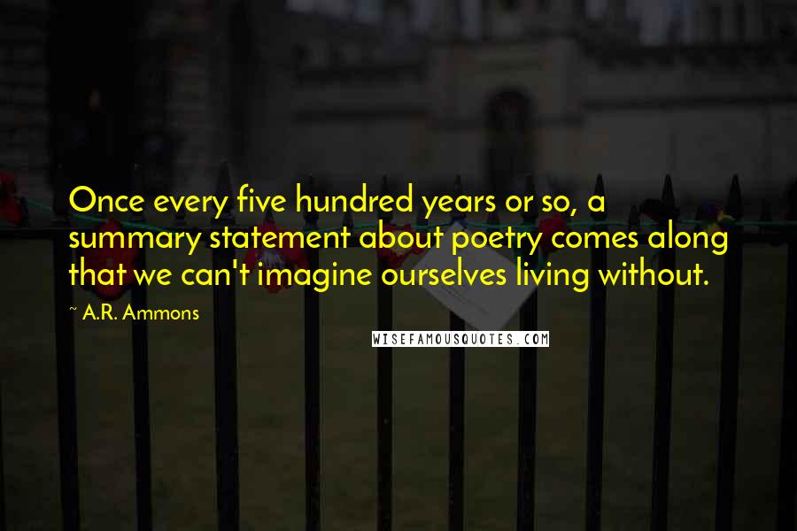 A.R. Ammons Quotes: Once every five hundred years or so, a summary statement about poetry comes along that we can't imagine ourselves living without.