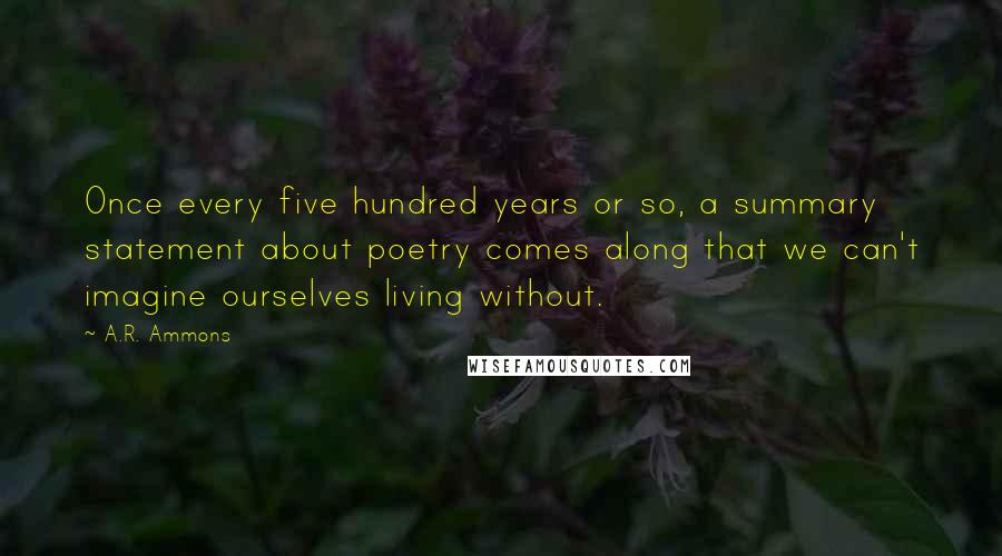 A.R. Ammons Quotes: Once every five hundred years or so, a summary statement about poetry comes along that we can't imagine ourselves living without.