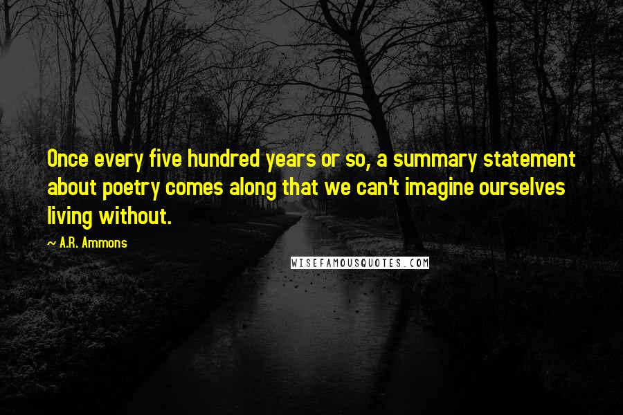 A.R. Ammons Quotes: Once every five hundred years or so, a summary statement about poetry comes along that we can't imagine ourselves living without.