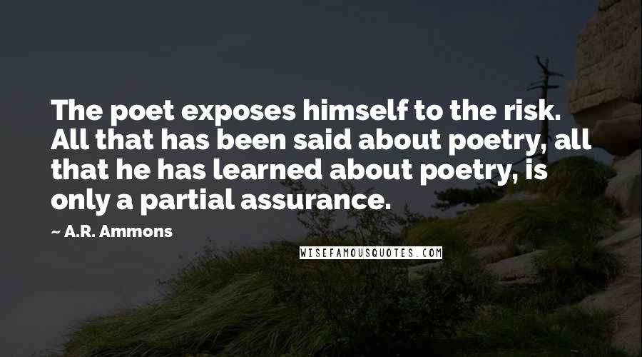A.R. Ammons Quotes: The poet exposes himself to the risk. All that has been said about poetry, all that he has learned about poetry, is only a partial assurance.