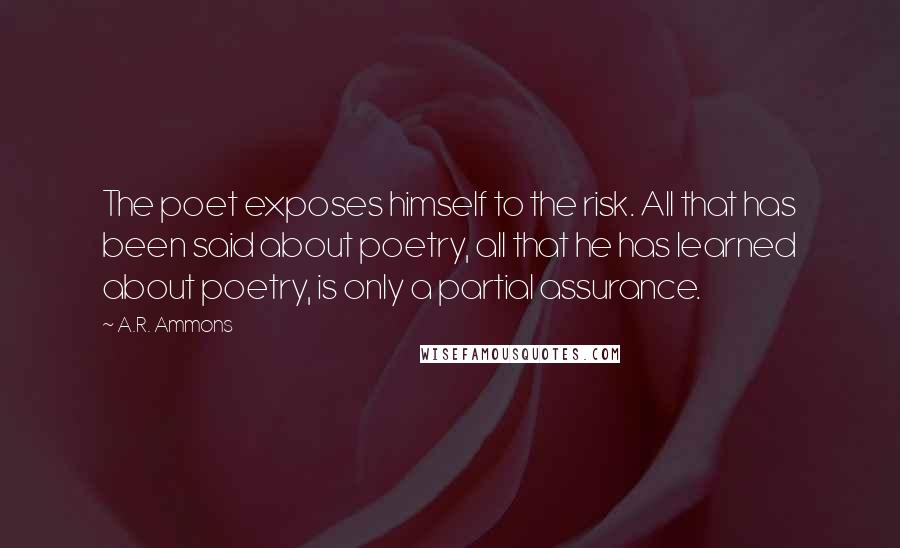 A.R. Ammons Quotes: The poet exposes himself to the risk. All that has been said about poetry, all that he has learned about poetry, is only a partial assurance.
