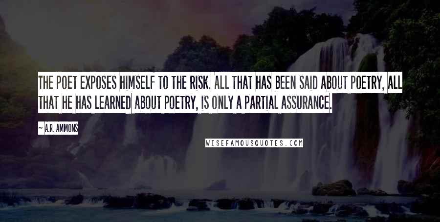 A.R. Ammons Quotes: The poet exposes himself to the risk. All that has been said about poetry, all that he has learned about poetry, is only a partial assurance.