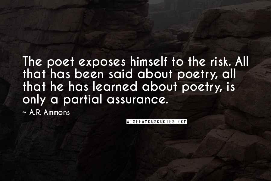 A.R. Ammons Quotes: The poet exposes himself to the risk. All that has been said about poetry, all that he has learned about poetry, is only a partial assurance.
