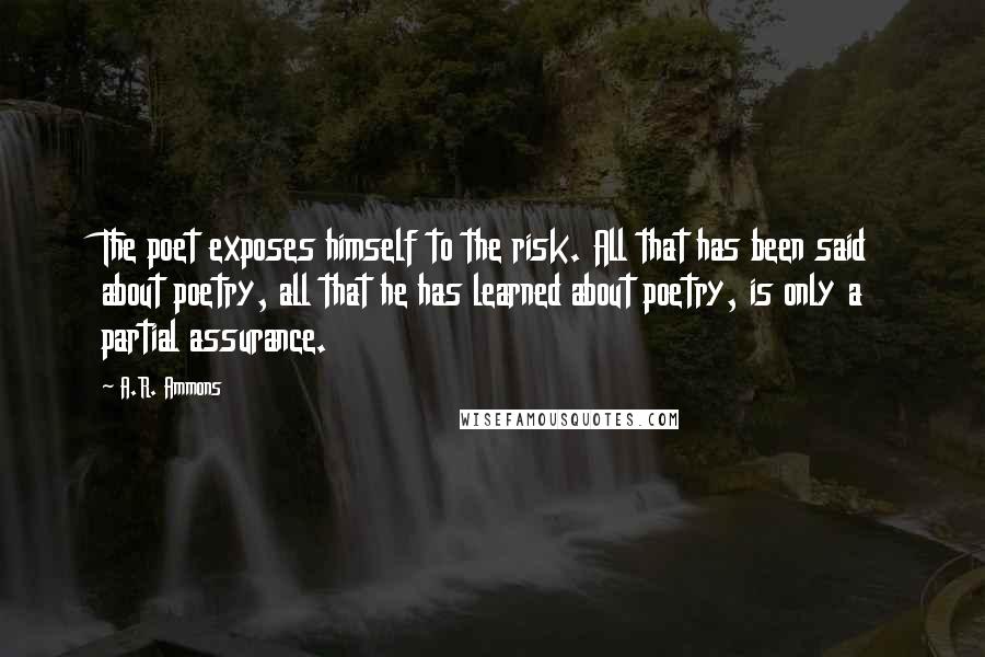 A.R. Ammons Quotes: The poet exposes himself to the risk. All that has been said about poetry, all that he has learned about poetry, is only a partial assurance.