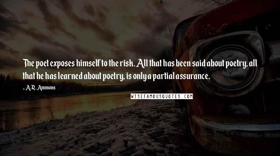 A.R. Ammons Quotes: The poet exposes himself to the risk. All that has been said about poetry, all that he has learned about poetry, is only a partial assurance.