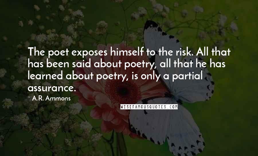 A.R. Ammons Quotes: The poet exposes himself to the risk. All that has been said about poetry, all that he has learned about poetry, is only a partial assurance.