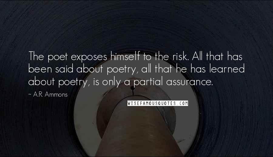 A.R. Ammons Quotes: The poet exposes himself to the risk. All that has been said about poetry, all that he has learned about poetry, is only a partial assurance.