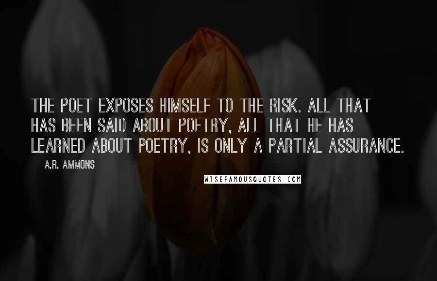 A.R. Ammons Quotes: The poet exposes himself to the risk. All that has been said about poetry, all that he has learned about poetry, is only a partial assurance.
