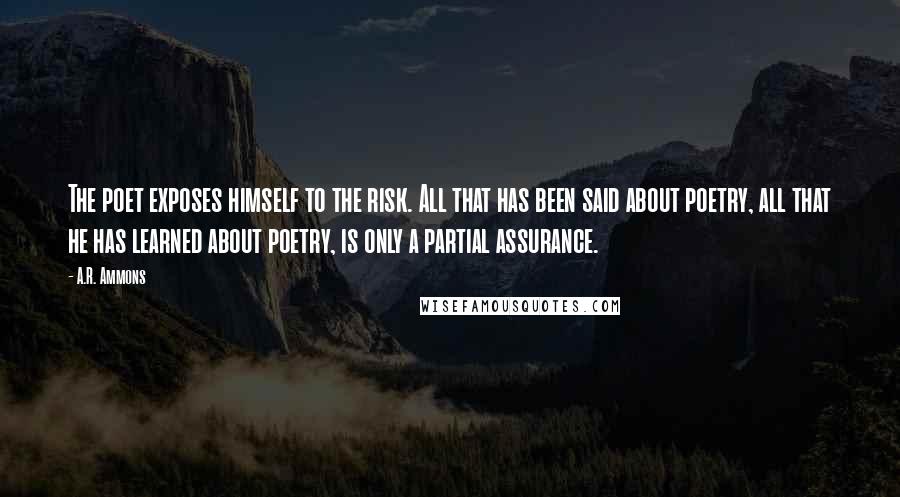 A.R. Ammons Quotes: The poet exposes himself to the risk. All that has been said about poetry, all that he has learned about poetry, is only a partial assurance.
