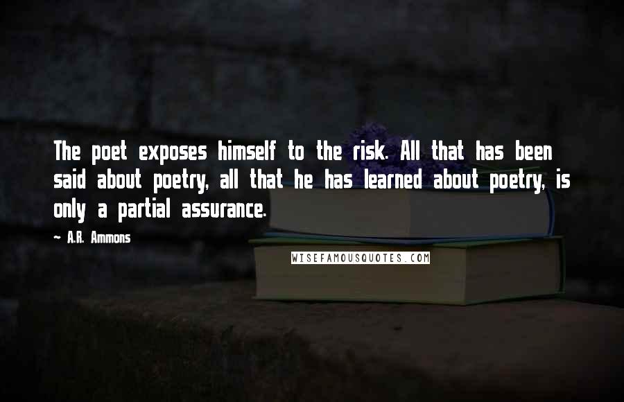 A.R. Ammons Quotes: The poet exposes himself to the risk. All that has been said about poetry, all that he has learned about poetry, is only a partial assurance.