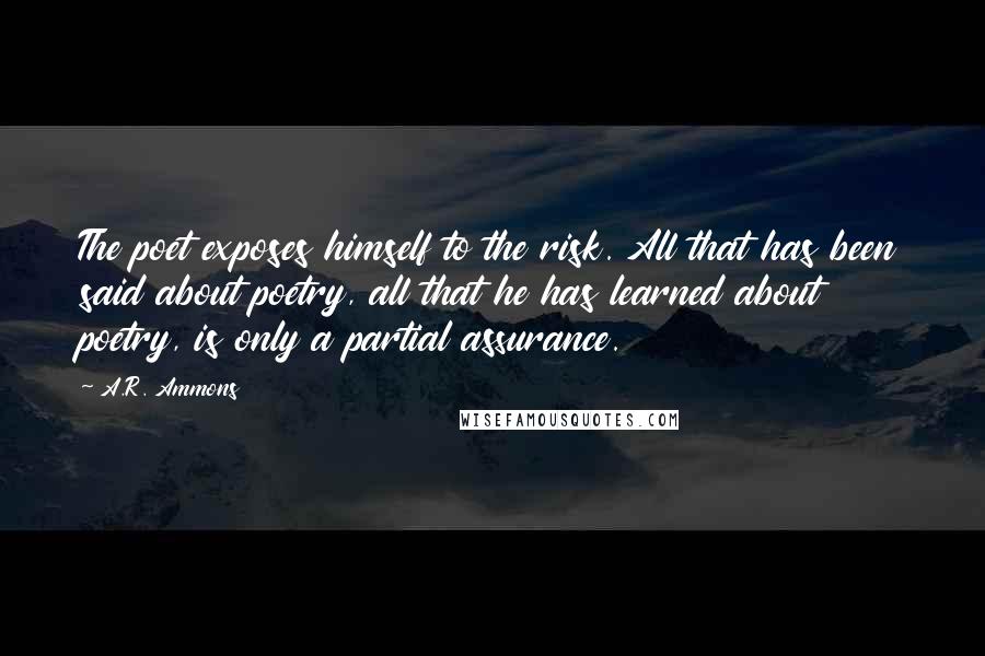 A.R. Ammons Quotes: The poet exposes himself to the risk. All that has been said about poetry, all that he has learned about poetry, is only a partial assurance.