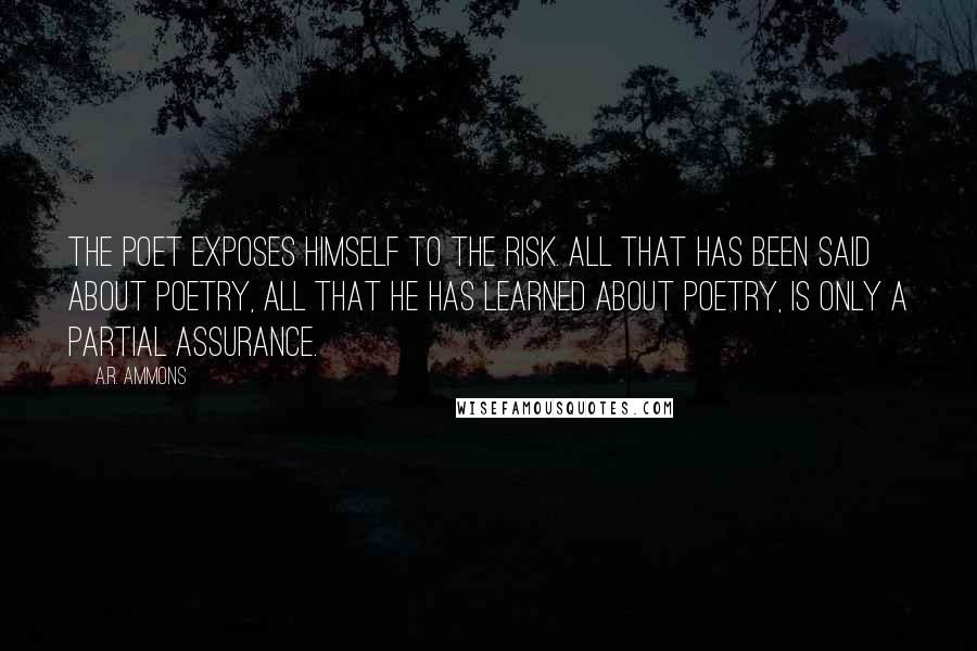 A.R. Ammons Quotes: The poet exposes himself to the risk. All that has been said about poetry, all that he has learned about poetry, is only a partial assurance.