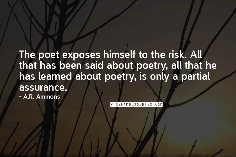 A.R. Ammons Quotes: The poet exposes himself to the risk. All that has been said about poetry, all that he has learned about poetry, is only a partial assurance.