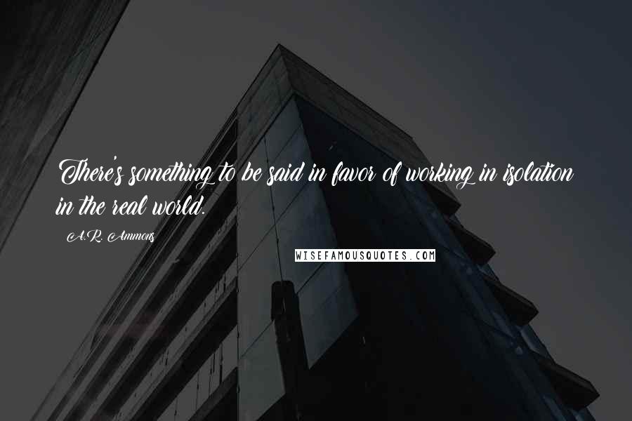 A.R. Ammons Quotes: There's something to be said in favor of working in isolation in the real world.