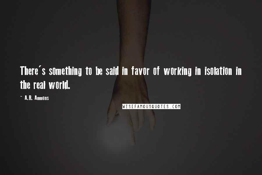 A.R. Ammons Quotes: There's something to be said in favor of working in isolation in the real world.