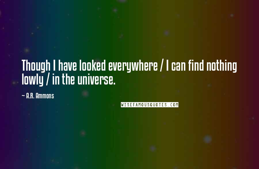 A.R. Ammons Quotes: Though I have looked everywhere / I can find nothing lowly / in the universe.