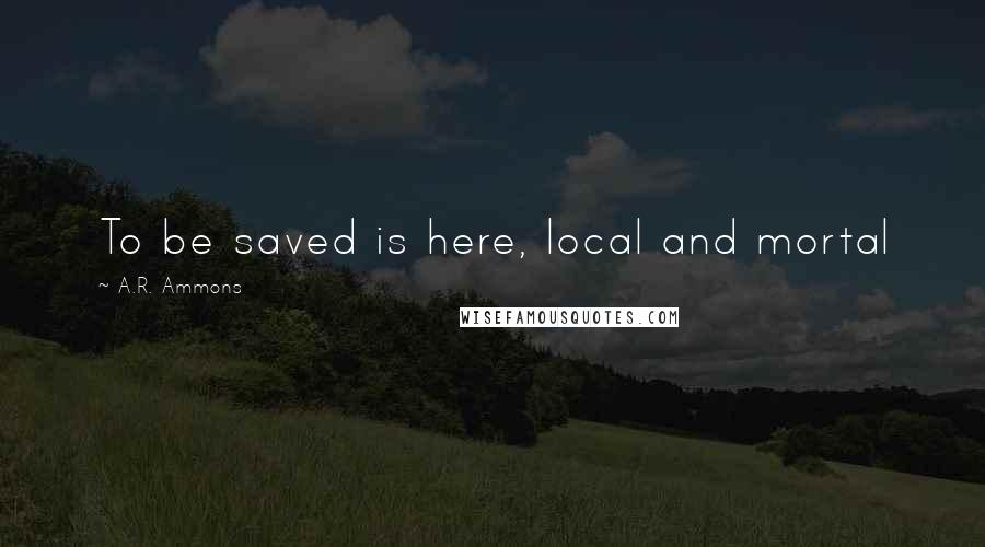 A.R. Ammons Quotes: To be saved is here, local and mortal