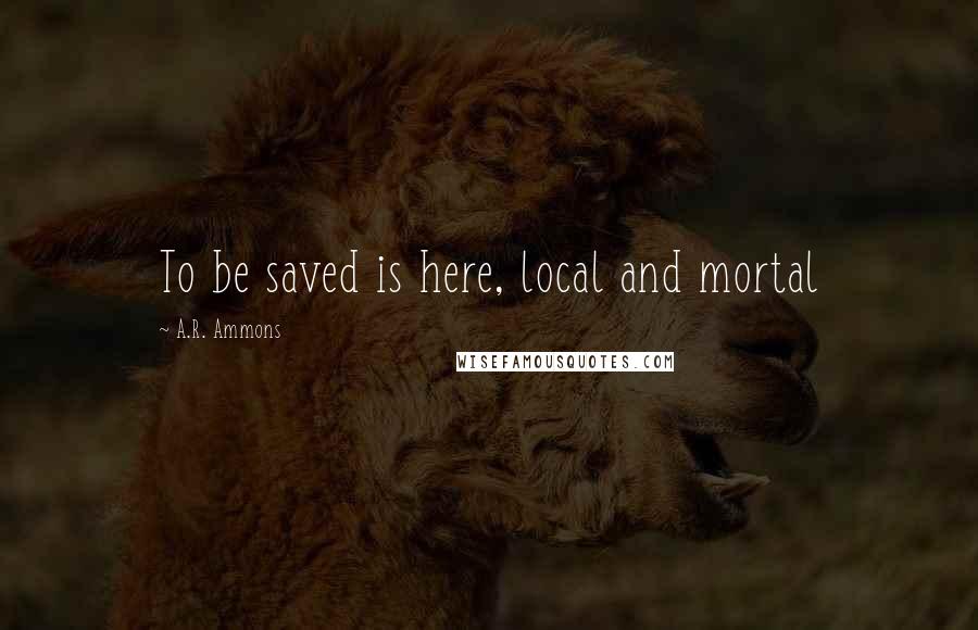 A.R. Ammons Quotes: To be saved is here, local and mortal