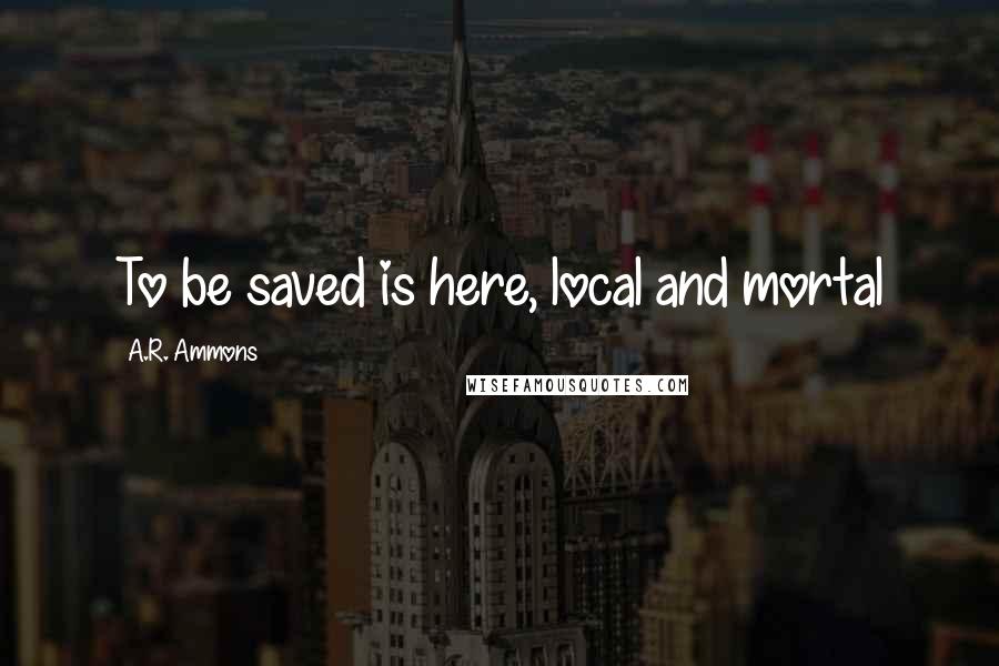 A.R. Ammons Quotes: To be saved is here, local and mortal