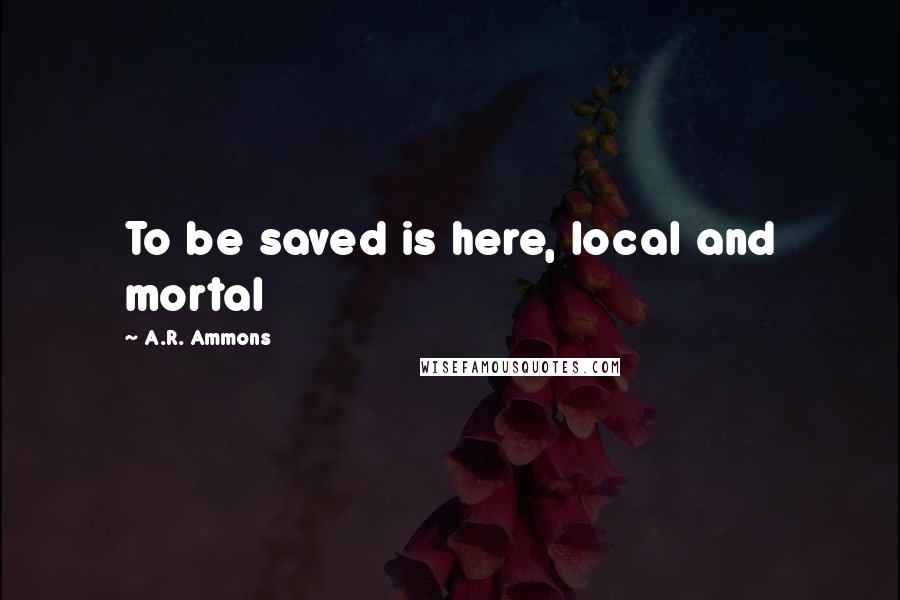 A.R. Ammons Quotes: To be saved is here, local and mortal