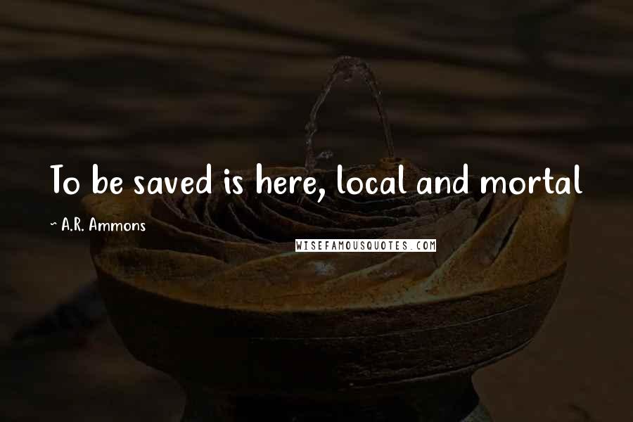 A.R. Ammons Quotes: To be saved is here, local and mortal