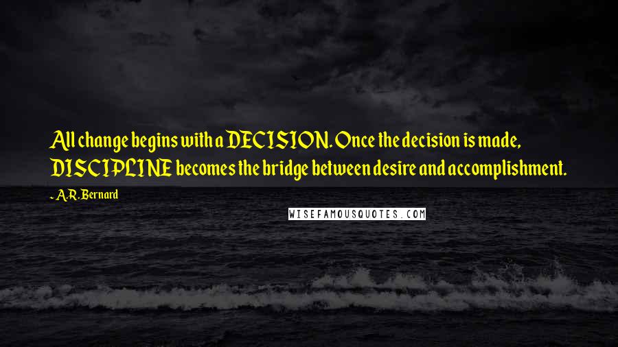 A.R. Bernard Quotes: All change begins with a DECISION. Once the decision is made, DISCIPLINE becomes the bridge between desire and accomplishment.