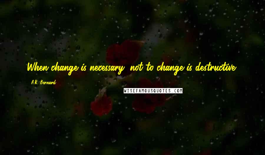 A.R. Bernard Quotes: When change is necessary, not to change is destructive!