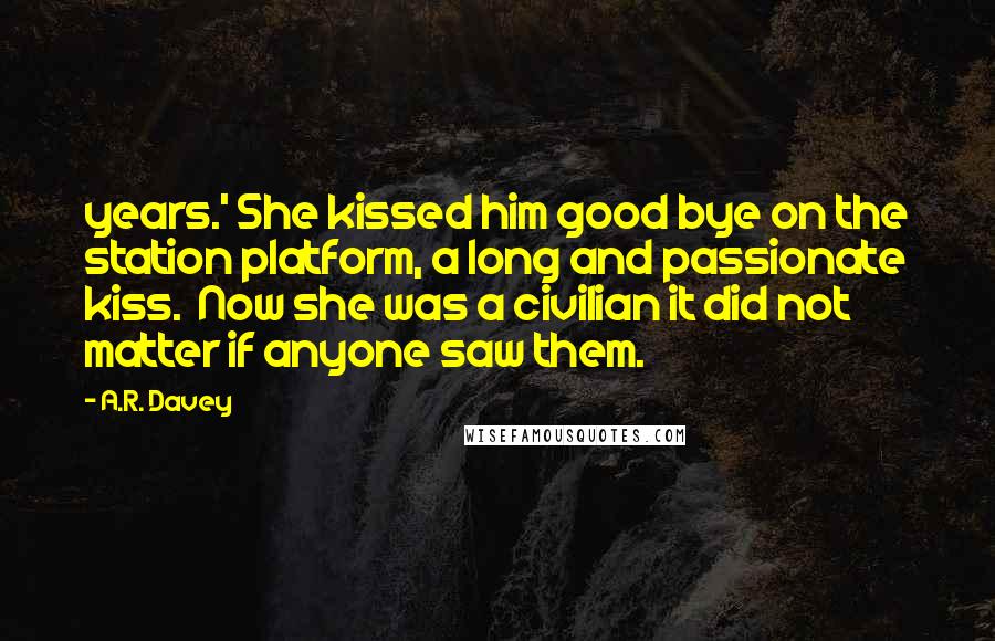 A.R. Davey Quotes: years.' She kissed him good bye on the station platform, a long and passionate kiss.  Now she was a civilian it did not matter if anyone saw them.