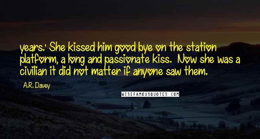 A.R. Davey Quotes: years.' She kissed him good bye on the station platform, a long and passionate kiss.  Now she was a civilian it did not matter if anyone saw them.