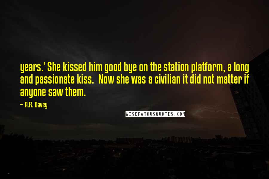 A.R. Davey Quotes: years.' She kissed him good bye on the station platform, a long and passionate kiss.  Now she was a civilian it did not matter if anyone saw them.