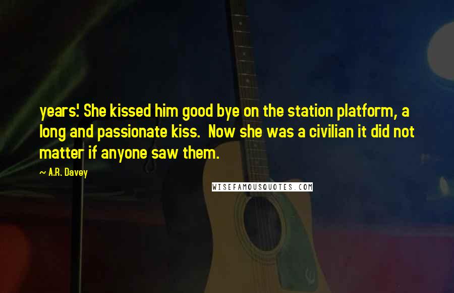 A.R. Davey Quotes: years.' She kissed him good bye on the station platform, a long and passionate kiss.  Now she was a civilian it did not matter if anyone saw them.