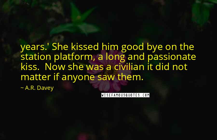 A.R. Davey Quotes: years.' She kissed him good bye on the station platform, a long and passionate kiss.  Now she was a civilian it did not matter if anyone saw them.