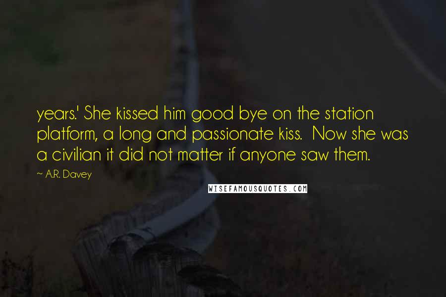 A.R. Davey Quotes: years.' She kissed him good bye on the station platform, a long and passionate kiss.  Now she was a civilian it did not matter if anyone saw them.