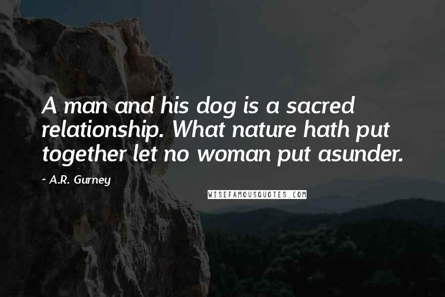 A.R. Gurney Quotes: A man and his dog is a sacred relationship. What nature hath put together let no woman put asunder.