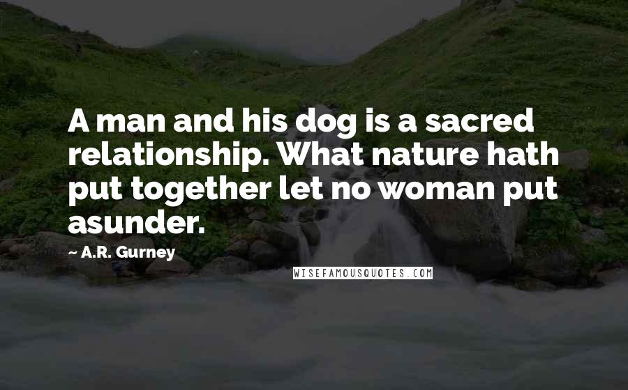 A.R. Gurney Quotes: A man and his dog is a sacred relationship. What nature hath put together let no woman put asunder.