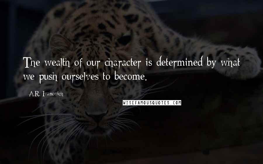 A.R. Ivanovich Quotes: The wealth of our character is determined by what we push ourselves to become.
